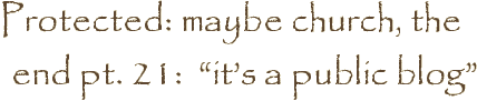 Protected: maybe church, the end pt. 21:  “it’s a public blog”
