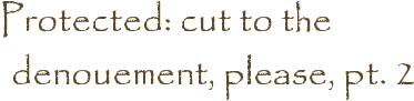 Protected: cut to the denouement, please, pt. 2