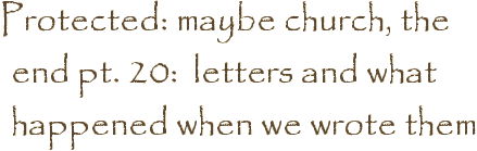 Protected: maybe church, the end pt. 20:  letters and what happened when we wrote them