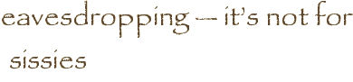eavesdropping — it’s not for sissies
